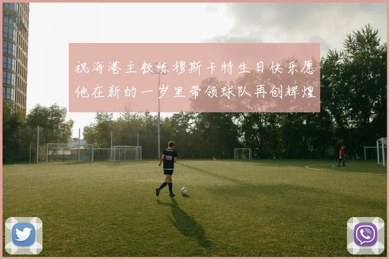 祝海港主教练穆斯卡特生日快乐愿他在新的一岁里带领球队再创辉煌