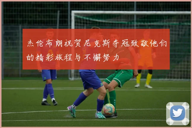 杰伦布朗祝贺尼克斯夺冠致敬他们的精彩旅程与不懈努力