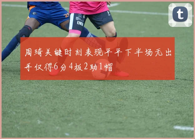 周琦关键时刻表现平平下半场无出手仅得6分4板2助1帽
