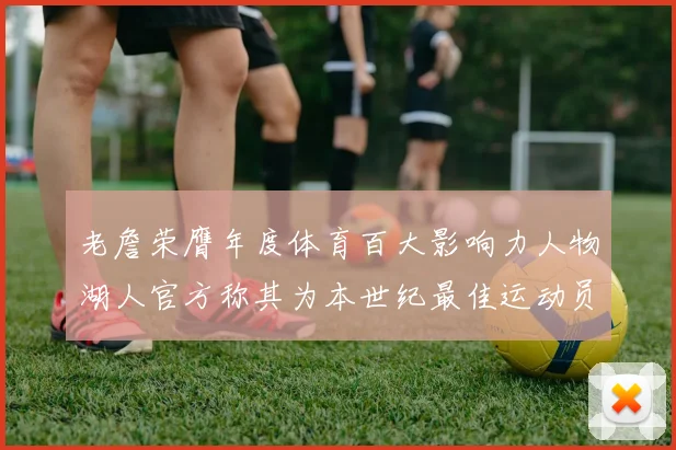 老詹荣膺年度体育百大影响力人物湖人官方称其为本世纪最佳运动员