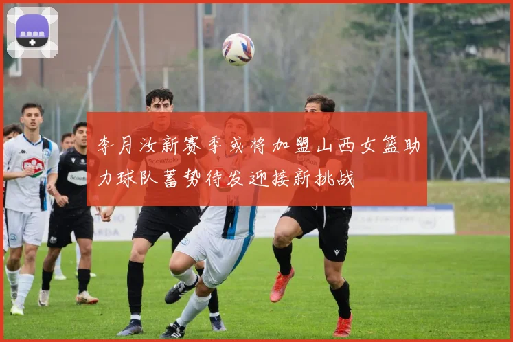 李月汝新赛季或将加盟山西女篮助力球队蓄势待发迎接新挑战