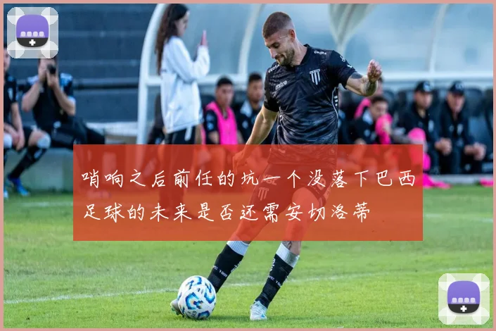 哨响之后前任的坑一个没落下巴西足球的未来是否还需安切洛蒂