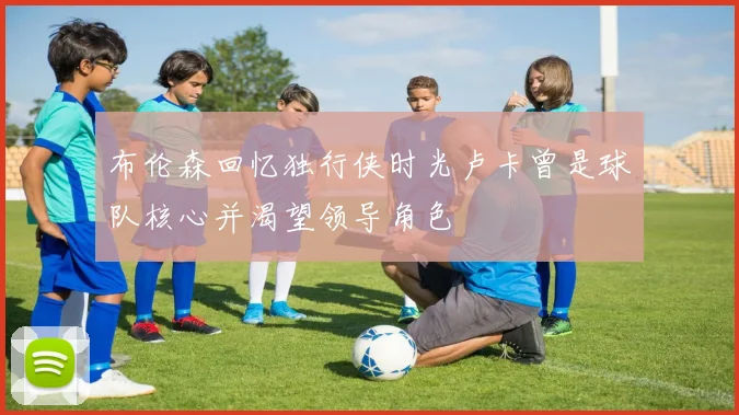 布伦森回忆独行侠时光卢卡曾是球队核心并渴望领导角色