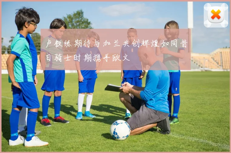 卢教练期待与加兰共创辉煌如同昔日骑士时期携手欧文