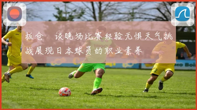 板仓滉谈晚场比赛经验无惧天气挑战展现日本球员的职业素养
