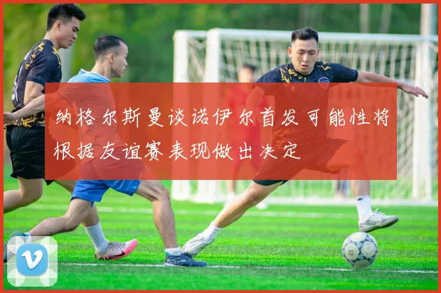 纳格尔斯曼谈诺伊尔首发可能性将根据友谊赛表现做出决定