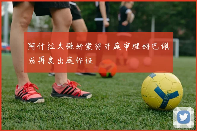 阿什拉夫强奸案将开庭审理姆巴佩或再度出庭作证