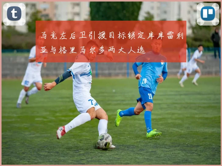 马竞左后卫引援目标锁定库库雷利亚与格里马尔多两大人选