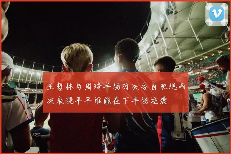 王哲林与周琦半场对决各自犯规两次表现平平谁能在下半场逆袭