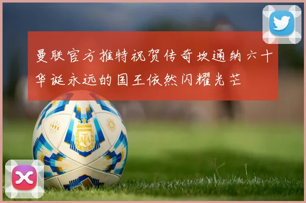 曼联官方推特祝贺传奇坎通纳六十华诞永远的国王依然闪耀光芒
