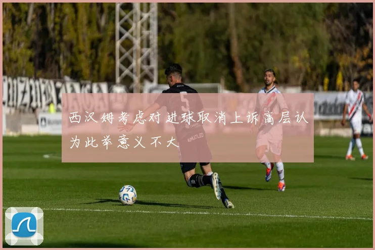 西汉姆考虑对进球取消上诉高层认为此举意义不大