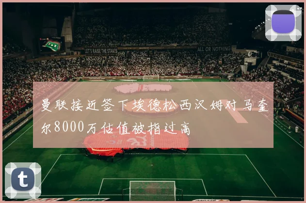 曼联接近签下埃德松西汉姆对马奎尔8000万估值被指过高