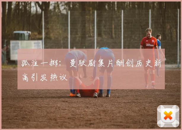 孤注一掷：曼联剧集片酬创历史新高引发热议