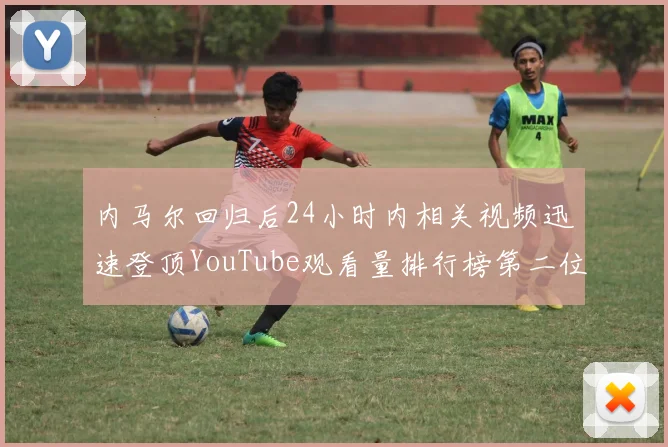 内马尔回归后24小时内相关视频迅速登顶YouTube观看量排行榜第二位