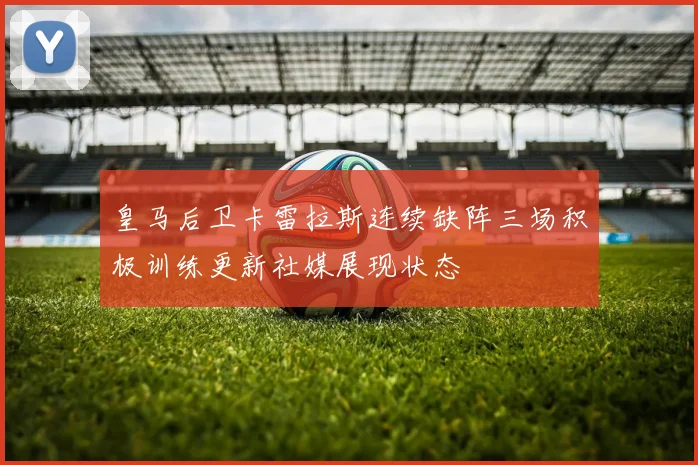 皇马后卫卡雷拉斯连续缺阵三场积极训练更新社媒展现状态