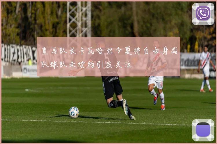 皇马队长卡瓦哈尔今夏将自由身离队球队未续约引发关注