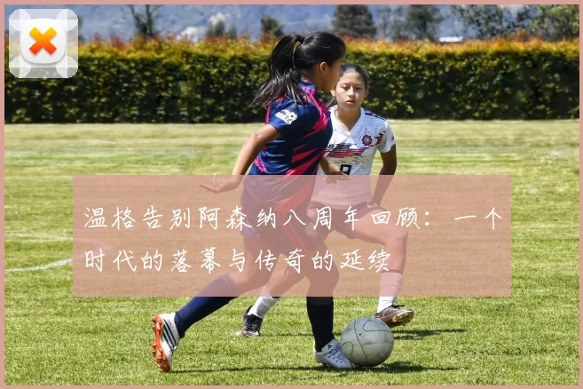 温格告别阿森纳八周年回顾：一个时代的落幕与传奇的延续