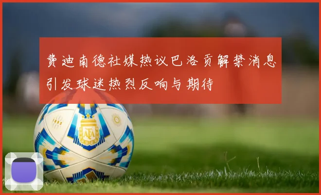 费迪南德社媒热议巴洛贡解禁消息引发球迷热烈反响与期待