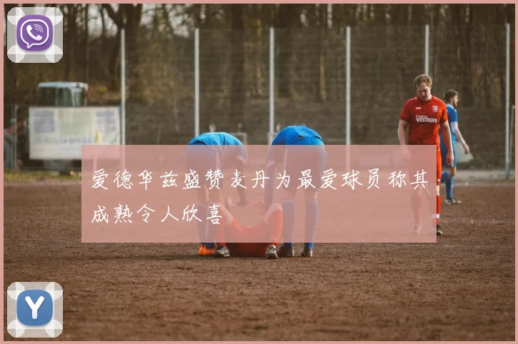 爱德华兹盛赞麦丹为最爱球员称其成熟令人欣喜