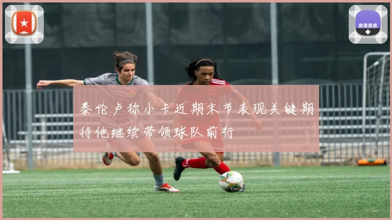 泰伦卢称小卡近期末节表现关键期待他继续带领球队前行