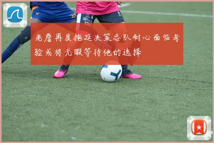 老詹再度拖延决策各队耐心面临考验或将无暇等待他的选择