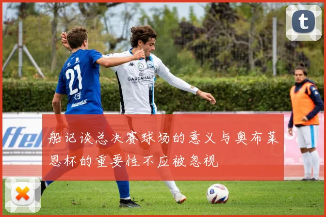 船记谈总决赛球场的意义与奥布莱恩杯的重要性不应被忽视