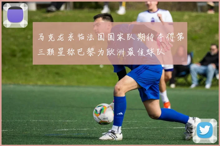 马克龙亲临法国国家队期待夺得第三颗星称巴黎为欧洲最佳球队