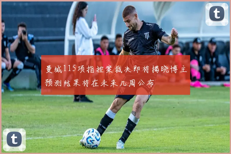 曼城115项指控案裁决即将揭晓博主预测结果将在未来几周公布