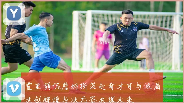 霍里调侃詹姆斯若赴奇才可与浓眉共创辉煌与状元签共谋未来