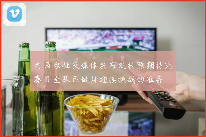 内马尔社交媒体发布定妆照期待比赛日全队已做好迎接挑战的准备