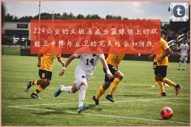 224公分的文班马成为篮球场上的双能卫中锋与后卫的完美结合如何改变比赛格局